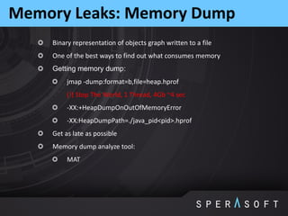 Binary representation of objects graph written to a file
One of the best ways to find out what consumes memory
Getting memory dump:
jmap -dump:format=b,file=heap.hprof
(!) Stop The World, 1 Thread, 4Gb ~4 sec
-XX:+HeapDumpOnOutOfMemoryError
-XX:HeapDumpPath=./java_pid<pid>.hprof
Get as late as possible
Memory dump analyze tool:
MAT
Memory Leaks: Memory Dump
 