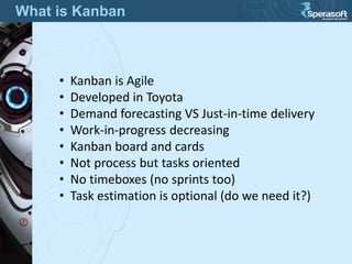 What is Kanban
• Kanban is Agile
• Developed in Toyota
• Demand forecasting VS Just-in-time delivery
• Work-in-progress decreasing
• Kanban board and cards
• Not process but tasks oriented
• No timeboxes (no sprints too)
• Task estimation is optional (do we need it?)
 
