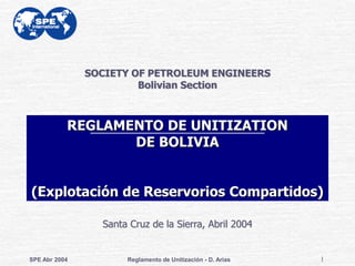 SOCIETY OF PETROLEUM ENGINEERS
                        Bolivian Section



           REGLAMENTO DE UNITIZATION
                  DE BOLIVIA


(Explotación de Reservorios Compartidos)

                 Santa Cruz de la Sierra, Abril 2004


SPE Abr 2004          Reglamento de Unitización - D. Arias   1
 