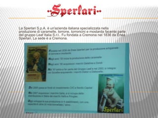 La Sperlari S.p.A. è un'azienda italiana specializzata nella
produzione di caramelle, torrone, torroncini e mostarda facente parte
del gruppo Leaf Italia S.r.l.. Fu fondata a Cremona nel 1836 da Enea
Sperlari. La sede è a Cremona.
 