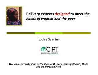 Delivery systems designed to meet the 
               Delivery systems designed to meet the
               needs of women and the poor




                         Louise Sperling




Workshop in celebration of the lives of Dr María Jesús ("Chusa") Ginés
                       and Ms Verónica Mera
 