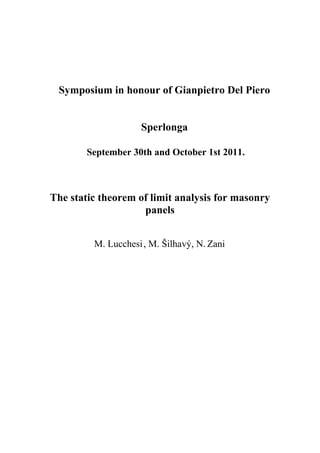Symposium in honour of Gianpietro Del Piero


                    Sperlonga

        September 30th and October 1st 2011.



The static theorem of limit analysis for masonry
                    panels


         M. Lucchesi, M. Šilhavý, N. Zani
 