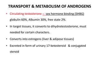 TRANSPORT & METABOLISM OF ANDROGENS
• Circulating testosterone -: sex hormone binding (SHBG)
globulin 60%, Albumin 30%, free state 2%.
• In target tissues, it converts to dihydrotestosterone, must
needed for certain characters.
• Converts into estrogens (liver & adipose tissues)
• Excreted in form of urinary 17-ketosteroid & conjugated
steroid
 