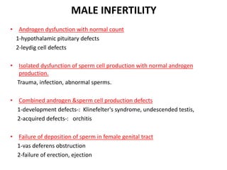 MALE INFERTILITY
• Androgen dysfunction with normal count
1-hypothalamic pituitary defects
2-leydig cell defects
• Isolated dysfunction of sperm cell production with normal androgen
production.
Trauma, infection, abnormal sperms.
• Combined androgen &sperm cell production defects
1-development defects-: Klinefelter's syndrome, undescended testis,
2-acquired defects-: orchitis
• Failure of deposition of sperm in female genital tract
1-vas deferens obstruction
2-failure of erection, ejection
 