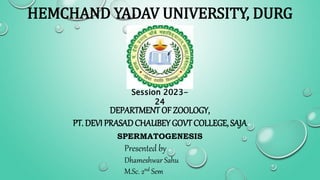 HEMCHAND YADAV UNIVERSITY, DURG
Session 2023-
24
DEPARTMENT OF ZOOLOGY,
PT. DEVI PRASAD CHAUBEY GOVT COLLEGE, SAJA
SPERMATOGENESIS
Presented by
Dhameshwar Sahu
M.Sc. 2nd Sem
 