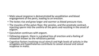 • Male sexual response is demonstrated by vasodilation and blood
engorgement of the penis, leading to an erection.
• The testes rise and grow larger and warmer as blood pressure rises.
• The muscles of the pelvic floor, the vesicles, and the prostrate contract,
injecting sperm into the urethra of the penis and resulting in the onset of
orgasm.
• Ejaculation continues with orgasm.
• Following orgasm, there is a gradual loss of erection and a feeling of
relaxation known as the refractory period.
• Cognitive factors involving visual stimuli and high levels of activity in the
amygdala and hypothalamus contribute to sexual arousal and sexual
response in males.
 