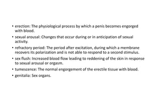 • erection: The physiological process by which a penis becomes engorged
with blood.
• sexual arousal: Changes that occur during or in anticipation of sexual
activity.
• refractory period: The period after excitation, during which a membrane
recovers its polarization and is not able to respond to a second stimulus.
• sex flush: Increased blood flow leading to reddening of the skin in response
to sexual arousal or orgasm.
• tumescence: The normal engorgement of the erectile tissue with blood.
• genitalia: Sex organs.
 
