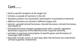 Cont…….
• bind to specific receptors at the target cell
• initiates a cascade of reactions in the cell.
• Receptor proteins are inactivated / destroyed or reactivated on demand.
• different functions are elicited in different target cells
• adrenal , gonadal steroid hormones, thyroid hormones, retinoid hormones,
and vitamin D.
• Activated hormone receptor complex binds with a specific regulatory
(promoter) sequence of the DNA (hormone response element),
• activates or represses transcription of specific genes and formation of
messenger RNA (mRNA)
• May take minutes, hours, or even days after the hormone has entered the
cell due to genetic involvement.
 