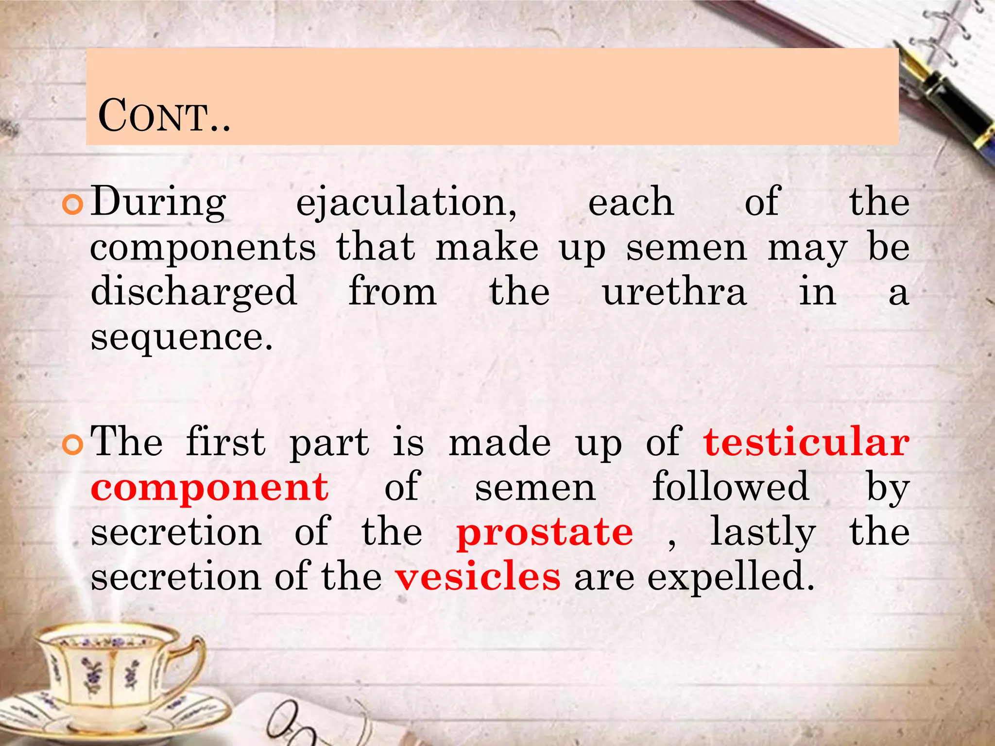CONT..
During ejaculation, each of the
components that make up semen may be
discharged from the urethra in a
sequence.
The first part is made up of testicular
component of semen followed by
secretion of the prostate , lastly the
secretion of the vesicles are expelled.
 