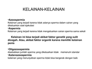 KELAINAN-KELAINAN

•Azoospermia
Kelainan yang terjadi karena tidak adanya sperma dalam cairan yang
dikeluarkan saat ejakulasi
•Aspermia
Kelainan yang terjadi karena tidak mengeluarkan cairan sperma sama sekali

   Kelainan ini bisa terjadi akibat faktor genetik yang sulit
dicegah. Atau, akibat faktor organik karena memiliki kelainan
penis

•Oligozoospermia
disebabkan jumlah sperma yang dikeluarkan tidak memenuhi standar
•Astenozoospermia
kelainan yang menunjukkan sperma tidak bisa bergerak dengan baik
 