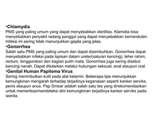 •Chlamydia
PMS yang paling umum yang dapat menyebabkan sterilitas. Klamidia bisa
menyebabkan penyakit radang panggul yang dapat menyebabkan kemandulan.
Infeksi ini sering tidak menunjukkan gejala yang jelas.
•Gonorrhea
Salah satu PMS yang paling umum dan dapat disembuhkan. Gonorrhea dapat
menyebabkan infeksi pada lapisan dalam ureter(saluran kencing), leher rahim,
rectum, tenggorokan dan bagian putih mata. Gonorrhea juga sering disebut
kencing nanah. Dapat ditularkan melalui hubungan seksual, anal ataupun oral.
•Genital Human Papiloma Virus
Sering menimbulkan kutil pada alat kelamin. Beberapa tipe menunjukkan
kemungkinan mengarah terhadap terjadinya keganasan seperti kanker serviks,
penis ataupun anus. Pap Smear adalah salah satu tes yang direkomendasikan
untuk memeriksa/mendeteksi dini kemungkinan terjadinya kanker serviks pada
wanita.
 
