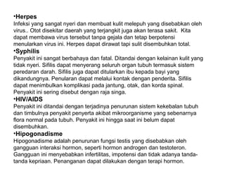 •Herpes
Infeksi yang sangat nyeri dan membuat kulit melepuh yang disebabkan oleh
virus.. Otot disekitar daerah yang terjangkit juga akan terasa sakit. Kita
dapat membawa virus tersebut tanpa gejala dan tetap berpotensi
menularkan virus ini. Herpes dapat dirawat tapi sulit disembuhkan total.
•Syphilis
Penyakit ini sangat berbahaya dan fatal. Ditandai dengan kelainan kulit yang
tidak nyeri. Sifilis dapat menyerang seluruh organ tubuh termasuk sistem
peredaran darah. Sifilis juga dapat ditularkan ibu kepada bayi yang
dikandungnya. Penularan dapat melalui kontak dengan penderita. Sifilis
dapat menimbulkan komplikasi pada jantung, otak, dan korda spinal.
Penyakit ini sering disebut dengan raja singa.
•HIV/AIDS
Penyakit ini ditandai dengan terjadinya penurunan sistem kekebalan tubuh
dan timbulnya penyakit penyerta akibat mikroorganisme yang sebenarnya
flora normal pada tubuh. Penyakit ini hingga saat ini belum dapat
disembuhkan.
•Hipogonadisme
Hipogonadisme adalah penurunan fungsi testis yang disebabkan oleh
gangguan interaksi hormon, seperti hormon androgen dan testoteron.
Gangguan ini menyebabkan infertilitas, impotensi dan tidak adanya tanda-
tanda kepriaan. Penanganan dapat dilakukan dengan terapi hormon.
 