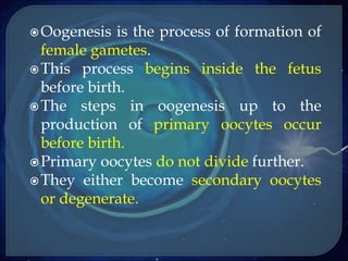 Oogenesis is the process of formation of
female gametes.
This process begins inside the fetus
before birth.
The steps in oogenesis up to the
production of primary oocytes occur
before birth.
Primary oocytes do not divide further.
They either become secondary oocytes
or degenerate.
 
