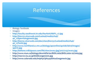 References


∗   Biology Textbook
∗   Images:
∗   http://faculty.southwest.tn.edu/rburkett/A&P2_r7.jpg
∗   http://bio1152.nicerweb.com/Locked/media/ch46/
    46_12Spermatogenesis.jpg
∗   http://bio1151.nicerweb.com/doc/class/bio1152/Locked/media/ch46/
    46_12Testis.jpg
∗   http://www.northland.cc.mn.us/biology/ap2online/ap2lab/lab10/images/
    sperm.jpg
∗   http://bohone.wikispaces.com/file/view/ovary.jpg/31077243/ovary.jpg
∗   http://www.mun.ca/biology/desmid/brian/BIOL2060/BIOL2060-20/2009.jpg
∗   http://mac122.icu.ac.jp/biobk/oogenesis.jpg
∗   http://www.colorado.edu/intphys/iphy4480tsai/oogenesis.jpg
 