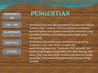 Pengertian
 Tumbuhan biji atau Spermatophyta berasal dari bahasa
Yunani, yakni sperma = biji dan phyton=tumbuhan.
Spermatophyta merupakan kelompok tumbuhan yang
memiliki ciri khas, yaitu adanya suatu organ yang
berupa biji.
 Tumbuhan biji adalah jenis tumbuhan yang paling
sempurna, baik alat tubuh maupun alat
perkembangbiakannya. Tumbuhan biji memiliki alat
tubuh yang lengkap yang terdiri dari akar, batang, dan
daun. Tiap-tiap alat tubuh tersebut mempunyai fungsi
yang jelas. Alat perkembangbiakannya berupa bunga
dan biji.
Cover
Ciri - Ciri
Manfaat
Klasifikas
i
Pengerti
an
 