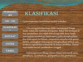 Klasifikasi
 Gymnospermae (tumbuhan berbiji terbuka)
Ciri-ciri gymnospermae tidak mempunyai bunga
sejati, tidak ada mahkota bunganya. Bakal biji terdapat di
luar permukaan dan tidak dilindungi oleh daun buah,
merupakan tumbuhan heterospora yaitu menghasilkan
dua jenis spora berlainan, megaspora membentuk gamet
betina, sedangkan mikrospora menghasilkan serbuk sari,
struktus reproduksi terbentuk di dalam strobilus. Dalam
reproduksi terjadi pembuahan tunggal.
Gymnospermae dibagi dalam empat kelompok yaitu
pinophyta, cycadophyta, ginkgophyta dan gnetophyta.
Cover
Ciri - Ciri
Manfaat
Klasifikas
i
Pengerti
an
Tabel
 