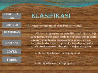 Klasifikasi
 Angiospermae (tumbuhan berbiji tertutup)
Ciri-ciri Angiospermae memiliki bakal biji atau biji
yang tertutup oleh daun buah, mempunyai bunga sejati,
umumnya tumbuhan berupa pohon, perdu, semak,
liana dan herba. Dalam reproduksi terjadi pembuahan
ganda. Angiospermae dibedakan menjadi dua yaitu :
a. Monocotyledoneae (berkeping satu)
b. Dicotyledoneae (berkeping dua)
Cover
Ciri - Ciri
Manfaat
Klasifikas
i
Pengerti
an
Tabel
 