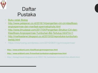 Daftar
Pustaka
• Buku cetak Biolog
• http://www.pelajaran.co.id/2016/14/pengertian-ciri-ciri-klasifikasi-
angiospermae-dan-manfaat-spermatophyta.html
• http://www.ilmudasar.com/2017/04/Pengertian-Struktur-Ciri-dan-
Klasifikasi-Angiospermae-Tumbuhan-Biji-Tertutup.html?m=1
• http://marlisadarwi.blogspot.co.id/2015/02/reproduksi-tumbuhan-
berbiji.html
• https://meynyeng.wordpress.com/2010/06/01/gymnospermae/
• http://www.sridianti.com/klasifikasi-gymnospermae.html
• http://www.sridianti.com/9-manfaat-tumbuhan-angiospermae.html
• http://biologi-hayati.blogspot.co.id/2017/01/tumbuhan-monokotil-dan-dikotil.html
 