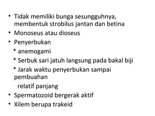 • Tidak memiliki bunga sesungguhnya,
  membentuk strobilus jantan dan betina
• Monoseus atau dioseus
• Penyerbukan
  * anemogami
  * Serbuk sari jatuh langsung pada bakal biji
  * Jarak waktu penyerbukan sampai
  pembuahan
    relatif panjang
• Spermatozoid bergerak aktif
• Xilem berupa trakeid
 