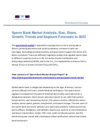 Grand View Research
Market Research & Consulting
Sperm Bank Market Analysis, Size, Share,
Growth, Trends and Segment Forecasts to 2022
The sperm bank market is expected to upsurge due to rise in young sperm
donors, growing awareness and social acceptance, increase in same sex
marriages, technological advancements, and government support for donor and
donor-conceived. There are different regulatory bodies that regulate sperm bank
in different countries such as in UK, it is led by Human Fertilization and
Embryology Authority (HFEA), and in the U.S., it is regulated by as Human Cell or
Human Tissue or Human Cell and Tissue (HCT/Ps).
View summary of "Sperm Bank Market Analysis Report" @
http://www.grandviewresearch.com/industry-analysis/sperm-bank-market
Global sperm bank is categorized depending on the type of donors, various
services offered, end-users, and fertilization techniques. The sperm donor
segment is analyzed on the basis of directed donors who store sperms for a
designated recipient, client donors who store sperm to use with their partner,
known donors, and anonymous donors. The various services offered are semen
analysis, donor sperm, genetic consultation, and sperm storage. The end-users of
the sperm bank are cancer patients, pre-vasectomy patients, military personnel,
police officers, firefighters, and athletes. Sperms are used for in vitro fertilization
and donor insemination. Earlier, HIV+ men could not donate sperms, but this
shortcoming was solved with a technique called vertification, where they isolate
 