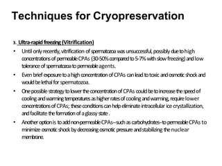 3. Ultra-rapidfreezing(Vitrification)
• Untilonlyrecently,vitrification ofspermatozoawasunsuccessful,possiblyduetohigh
concentrationsofpermeableCPAs (30-50%comparedto5-7%withslowfreezing)andlow
toleranceofspermatozoatopermeableagents.
• EvenbriefexposuretoahighconcentrationofCPAs canleadtotoxicandosmoticshockand
wouldbelethalforspermatozoa.
• OnepossiblestrategytolowertheconcentrationofCPAs couldbetoincreasethespeedof
coolingandwarmingtemperaturesashigherratesofcoolingandwarming,requirelower
concentrationsofCPAs; theseconditionscanhelpeliminateintracellular icecrystallization,
andfacilitatetheformationofaglassy state.
• Anotheroptionis toaddnon-permeableCPAs--suchascarbohydrates--topermeableCPAs to
minimizeosmoticshockbydecreasingosmoticpressureandstabilizing thenuclear
membrane.
Techniques for Cryopreservation
 