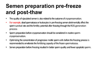 Semen preparation pre-freeze
and post-thaw
• Thequalityofejaculatedsemenis alsorelatedtotheoutcomeofcryopreservation.
• Forexample,deadspermatozoaorleukocytesinpre-freezingsemendetrimentallyaffectthe
spermsurvival rateandthefertility potentialafterthawingthroughtheROS generation
process
• Spermpreparationbeforecryopreservationshouldbeconsideredinroutinesperm
cryopreservation.
• Optimizingtheconcentrationofprogressivemotilespermcells beforethefreezingprocessis
recommendedtoamelioratethefertilizingcapacityofthefrozenspermatozoa.
• Semenpreparationbeforefreezingresultedinbetterspermqualityandfewerapoptoticsperm.
 