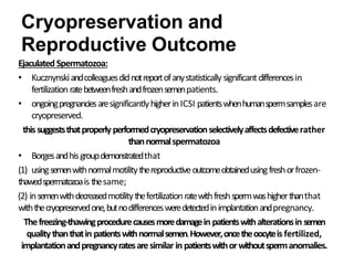 Ejaculated Spermatozoa:
• Kucznynskiandcolleaguesdidnotreportofanystatistically significantdifferencesin
fertilizationratebetweenfreshandfrozensemenpatients.
• ongoingpregnanciesaresignificantlyhigherinICSI patientswhenhumanspermsamplesare
cryopreserved.
this suggeststhatproperly performedcryopreservationselectivelyaffectsdefectiverather
thannormalspermatozoa
• Borgesandhisgroupdemonstratedthat
(1) usingsemenwithnormalmotilitythereproductiveoutcomeobtainedusingfreshorfrozen-
thawedspermatozoais thesame;
(2) insemenwithdecreasedmotilitythefertilization ratewithfreshspermwashigherthanthat
withthecryopreservedone,butnodifferencesweredetectedinimplantationandpregnancy.
Thefreezing-thawingprocedurecausesmoredamagein patientswithalterationsin semen
qualitythanthatin patientswithnormalsemen.However,oncetheoocyteis fertilized,
implantationandpregnancyratesaresimilar in patientswithorwithoutspermanomalies.
Cryopreservation and
Reproductive Outcome
 