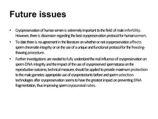 Future issues
• Cryopreservationofhumansemenis extremelyimportanttothefield ofmaleinfertility.
However,thereis dissensionregardingthebestcryopreservationprotocolforhumansemen.
• Todatethereis noagreementintheliteratureonwhetherornotcryopreservationaffects
spermchromatinintegrityorontheuseofauniqueandfunctionalprotocolforthefreezing-
thawingprocedure.
• Furtherinvestigationsareneededtofully understandtherealinfluenceofcryopreservationon
spermDNA integrityandtheimpactoftheuseofcryopreservedspermatozoaonthe
reproductiveoutcome,technicalmeasuresshouldbeappliedtoprovidemaximumprotection
tothemalegametes:appropriateuseofcryoprotectantsbeforeandspermselection
technologiesaftercryopreservationseemstohavethegreatestimpactonpreventingDNA
fragmentation,thusimprovingspermcryosurvivalrates.
 