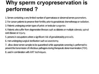 Why sperm cryopreservation is
performed ?
1. Semencontainingaverylimitednumberofspermatozoaorabnormalsemenparameters.
2.Forcancerpatientstopreservetheirfertility priortogonadotoxicchemotherapyorradiation.
3.Patientsundergoingcertaintypesofpelvic ortesticularsurgeries
4.Patientswhosufferfromdegenerativeillnesses suchasdiabetesormultiplesclerosis; spinal
corddiseaseorinjury.
5. personsinoccupationswhereasignificant risk ofgonadotoxicityprevails.
6. menundergoingsurgicalsterilizationsuchasvasectomy.
7. allowdonorsemensamplestobequarantinedwhileappropriatescreeningis performedto
preventthetransmissionofinfectiouspathogensduringtherapeuticdonorinsemination(TDI).
8. usedincombinationwithART techniques.
 