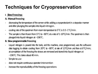 1 SlowFreezing:
A. Manualfreezing
- decreasingthetemperatureofthesemenwhileaddingacryoprotectantinastepwisemanner
andafterplungingthesamplesintoliquidnitrogen.
- coolingrateofthespecimenfromroomtemperatureto5°Cis 0.5–1°C/min.
- Thesampleis thenfrozenfrom5°Cto−80°Catarateof1–10°C/min.Thespecimenis then
plungedintoliquidnitrogenat−196°C.
B. Slowprogrammablefreezing
- Liquid nitrogen is poured into the tank, and the machine, once programmed, uses the software
data logging t
o obtain cooling from 20°C t
o −80°C a
t rate of 1.5°C/min and then a
t 6°C/min;
atcompletionofthefreezingthestrawsareremovedandstoredintoliquidnitrogenat
−196°C.This takesabout40min.
- Simpletouse
- doesnotrequirecontinuousoperatorintervention
- increasethereproducibilityofthefreezingoperations
Techniques for Cryopreservation
 