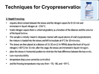 2-RapidFreezing:
• requiresdirectcontactbetweenthestrawsandthenitrogenvaporsfor8–10minand
immersioninliquidnitrogenat−196°C.
• Insidenitrogenvaporsthereis athermalgradient,asafunctionofthedistanceandthevolume
oftheliquidbelow.
• Thesampleis initially mixedindropwisemannerwithequalvolumeofcoldcryoprotectant;
themixtureis loadedintothestrawsandlefttoincubateat4°Cfor10minutes.
• Thestrawsarethenplacedatadistanceof15–20cm(1hrWHo)abovethelevelofliquid
nitrogen(−80°C) for15min;afterthisstage,thestrawsareimmersedinliquidnitrogen.
• placethestrawsinhorizontalpositiontominimizetheheatdifferencebetweenthetwoends.
• Lowreproducibility
• temperaturedropcurvecannotbecontrolled
• andthefreezingtemperaturesmayvaryfrom−70,−80,and−99°C.
Techniques for Cryopreservation
 