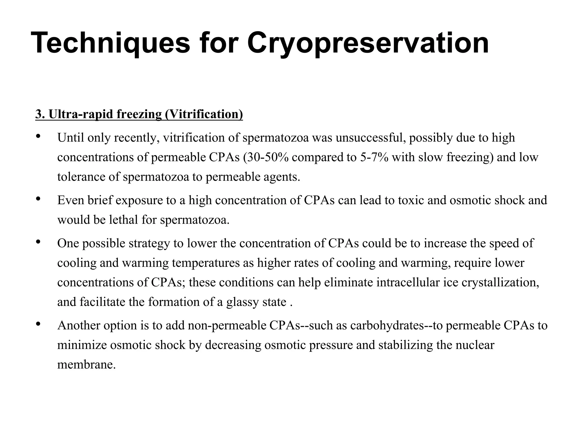 3. Ultra-rapid freezing (Vitrification)
• Until only recently, vitrification of spermatozoa was unsuccessful, possibly due to high
concentrations of permeable CPAs (30-50% compared to 5-7% with slow freezing) and low
tolerance of spermatozoa to permeable agents.
• Even brief exposure to a high concentration of CPAs can lead to toxic and osmotic shock and
would be lethal for spermatozoa.
• One possible strategy to lower the concentration of CPAs could be to increase the speed of
cooling and warming temperatures as higher rates of cooling and warming, require lower
concentrations of CPAs; these conditions can help eliminate intracellular ice crystallization,
and facilitate the formation of a glassy state .
• Another option is to add non-permeable CPAs--such as carbohydrates--to permeable CPAs to
minimize osmotic shock by decreasing osmotic pressure and stabilizing the nuclear
membrane.
Techniques for Cryopreservation
 