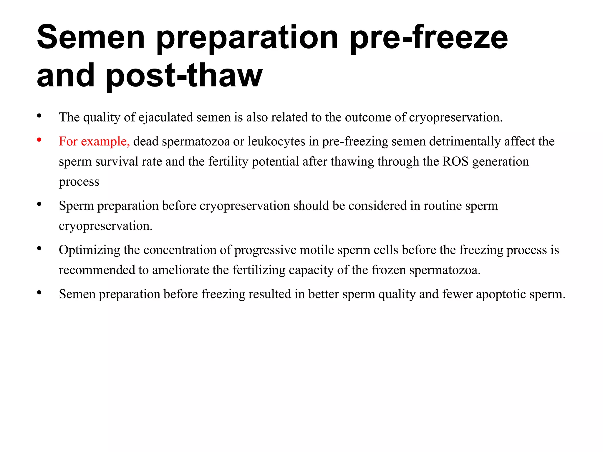 Semen preparation pre-freeze
and post-thaw
• The quality of ejaculated semen is also related to the outcome of cryopreservation.
• For example, dead spermatozoa or leukocytes in pre-freezing semen detrimentally affect the
sperm survival rate and the fertility potential after thawing through the ROS generation
process
• Sperm preparation before cryopreservation should be considered in routine sperm
cryopreservation.
• Optimizing the concentration of progressive motile sperm cells before the freezing process is
recommended to ameliorate the fertilizing capacity of the frozen spermatozoa.
• Semen preparation before freezing resulted in better sperm quality and fewer apoptotic sperm.
 