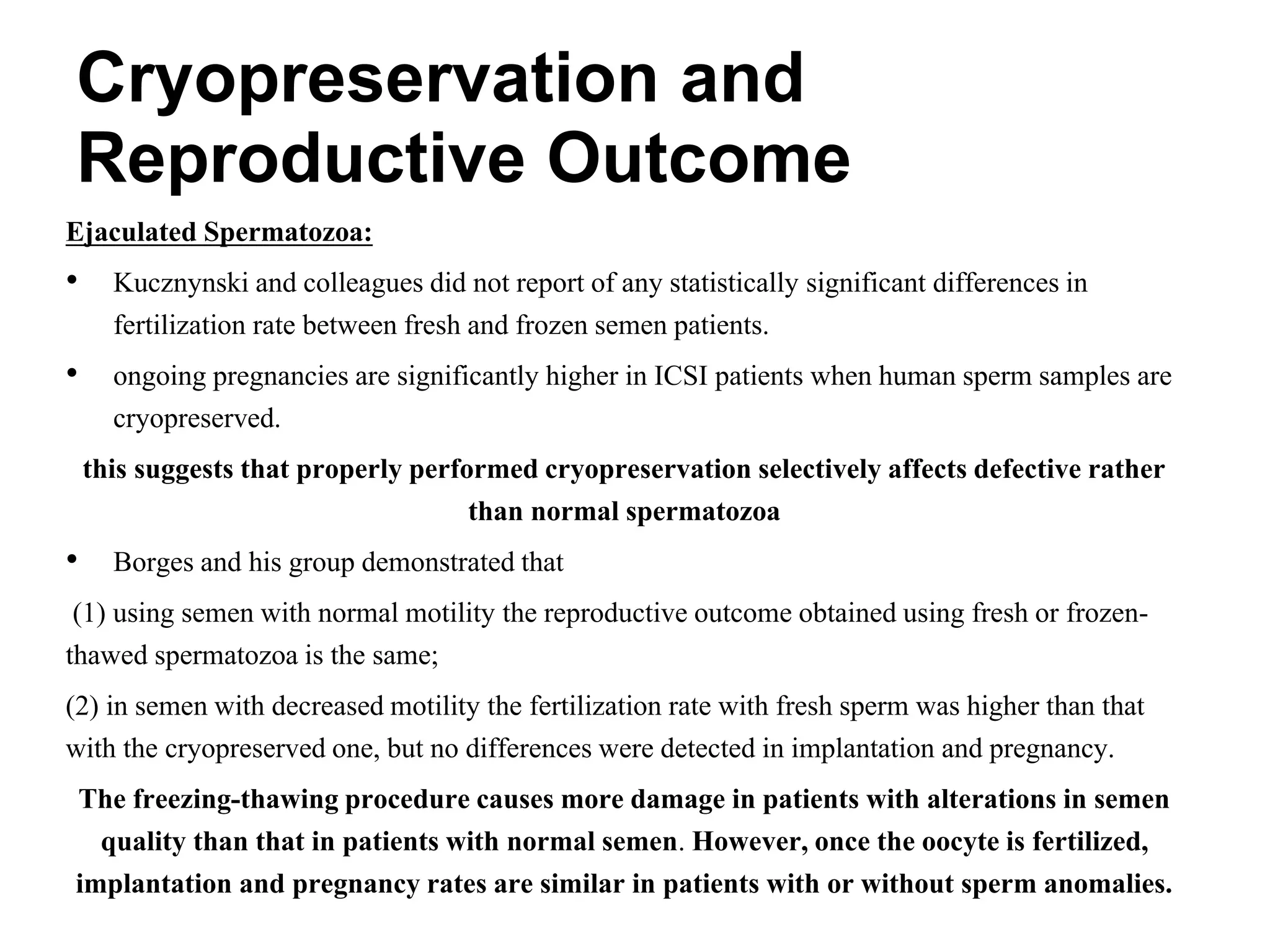 Ejaculated Spermatozoa:
• Kucznynski and colleagues did not report of any statistically significant differences in
fertilization rate between fresh and frozen semen patients.
• ongoing pregnancies are significantly higher in ICSI patients when human sperm samples are
cryopreserved.
this suggests that properly performed cryopreservation selectively affects defective rather
than normal spermatozoa
• Borges and his group demonstrated that
(1) using semen with normal motility the reproductive outcome obtained using fresh or frozen-
thawed spermatozoa is the same;
(2) in semen with decreased motility the fertilization rate with fresh sperm was higher than that
with the cryopreserved one, but no differences were detected in implantation and pregnancy.
The freezing-thawing procedure causes more damage in patients with alterations in semen
quality than that in patients with normal semen. However, once the oocyte is fertilized,
implantation and pregnancy rates are similar in patients with or without sperm anomalies.
Cryopreservation and
Reproductive Outcome
 