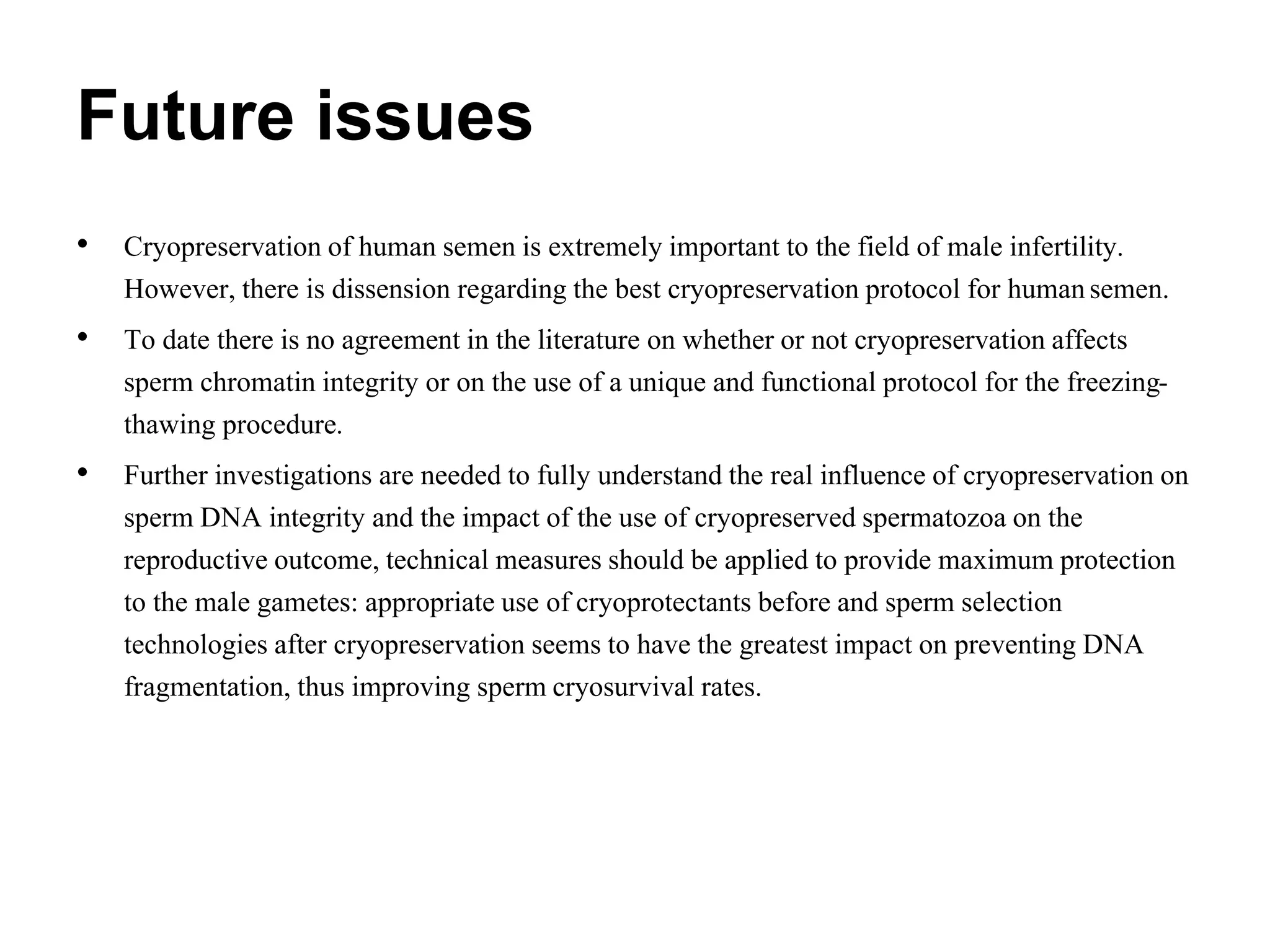 Future issues
• Cryopreservation of human semen is extremely important to the field of male infertility.
However, there is dissension regarding the best cryopreservation protocol for humansemen.
• To date there is no agreement in the literature on whether or not cryopreservation affects
sperm chromatin integrity or on the use of a unique and functional protocol for the freezing-
thawing procedure.
• Further investigations are needed to fully understand the real influence of cryopreservation on
sperm DNA integrity and the impact of the use of cryopreserved spermatozoa on the
reproductive outcome, technical measures should be applied to provide maximum protection
to the male gametes: appropriate use of cryoprotectants before and sperm selection
technologies after cryopreservation seems to have the greatest impact on preventing DNA
fragmentation, thus improving sperm cryosurvival rates.
 