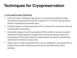 3. Ultra-rapid freezing (Vitrification)
• Until only recently, vitrification of spermatozoa was unsuccessful, possibly due to high
concentrations of permeable CPAs (30-50% compared to 5-7% with slow freezing) and low
tolerance of spermatozoa to permeable agents.
• Even brief exposure to a high concentration of CPAs can lead to toxic and osmotic shock and
would be lethal for spermatozoa.
• One possible strategy to lower the concentration of CPAs could be to increase the speed of
cooling and warming temperatures as higher rates of cooling and warming, require lower
concentrations of CPAs; these conditions can help eliminate intracellular ice crystallization,
and facilitate the formation of a glassy state .
• Another option is to add non-permeable CPAs--such as carbohydrates--to permeable CPAs to
minimize osmotic shock by decreasing osmotic pressure and stabilizing the nuclear
membrane.
Techniques for Cryopreservation
 