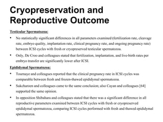 Cryopreservation and
Reproductive Outcome
Testicular Spermatozoa:
• No statistically significant differences in all parameters examined (fertilization rate, cleavage
rate, embryo quality, implantation rate, clinical pregnancy rate, and ongoing pregnancy rate)
between ICSI cycles with fresh or cryopreserved testicular spermatozoa.
• Only, De Croo and colleagues stated that fertilization, implantation, and live-birth rates per
embryo transfer are significantly lower after ICSI.
Epididymal Spermatozoa:
• Tournaye and colleagues reported that the clinical pregnancy rate in ICSI cycles was
comparable between fresh and frozen-thawed epididymal spermatozoa.
• Sukcharoen and colleagues came to the same conclusion; also Cayan and colleagues [64]
supported the same opinion.
• In opposition Shibahara and colleagues stated that there was a significant difference in all
reproductive parameters examined between ICSI cycles with fresh or cryopreserved
epididymal spermatozoa, comparing ICSI cycles performed with fresh and thawed epididymal
spermatozoa.
 