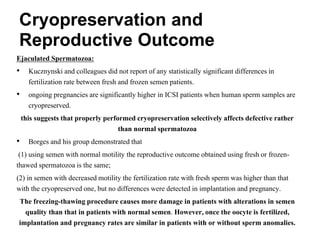 Ejaculated Spermatozoa:
• Kucznynski and colleagues did not report of any statistically significant differences in
fertilization rate between fresh and frozen semen patients.
• ongoing pregnancies are significantly higher in ICSI patients when human sperm samples are
cryopreserved.
this suggests that properly performed cryopreservation selectively affects defective rather
than normal spermatozoa
• Borges and his group demonstrated that
(1) using semen with normal motility the reproductive outcome obtained using fresh or frozen-
thawed spermatozoa is the same;
(2) in semen with decreased motility the fertilization rate with fresh sperm was higher than that
with the cryopreserved one, but no differences were detected in implantation and pregnancy.
The freezing-thawing procedure causes more damage in patients with alterations in semen
quality than that in patients with normal semen. However, once the oocyte is fertilized,
implantation and pregnancy rates are similar in patients with or without sperm anomalies.
Cryopreservation and
Reproductive Outcome
 
