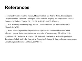 References
[1] Marlea Di Santo, Nicoletta Tarozzi, Marco Nadalini, and Andrea Borini. Human Sperm
Cryopreservation: Update on Techniques, Effect on DNA Integrity, and Implications for ART.
Advances in Urology. Volume 2012 (2012), Article ID 854837, 12 pages.
[2] 2014 Andrology and Embryology Review Course Manual of the American Board of
Bioanalysis (ABB).
[3] World Health Organisation: Department of Reproductive Health and Research WHO
laboratory manual for the examination and processing of human semen. 5th edition. 2010.
[4] Gardner DK, Weissman A, Howles CM, Shoham Z. Textbook of Assisted Reproductive
Techniques. 3rd ed. Vol. 1. In: Agarwal A, Erenpreiss J, Sharma R. Sperm chromatin assessment.
United Kingdom: Informa healthcare, 2009:67-84.
 
