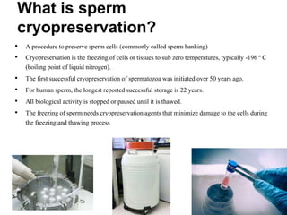 What is sperm
cryopreservation?
• A procedure to preserve sperm cells (commonly called sperm banking)
• Cryopreservation is the freezing of cells or tissues to sub zero temperatures, typically -196 º C
(boiling point of liquid nitrogen).
• The first successful cryopreservation of spermatozoa was initiated over 50 years ago.
• For human sperm, the longest reported successful storage is 22 years.
• All biological activity is stopped or paused until it is thawed.
• The freezing of sperm needs cryopreservation agents that minimize damage to the cells during
the freezing and thawing process
 