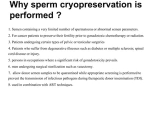 Why sperm cryopreservation is
performed ?
1. Semen containing a very limited number of spermatozoa or abnormal semen parameters.
2. For cancer patients to preserve their fertility prior to gonadotoxic chemotherapy or radiation.
3. Patients undergoing certain types of pelvic or testicular surgeries
4. Patients who suffer from degenerative illnesses such as diabetes or multiple sclerosis; spinal
cord disease or injury.
5. persons in occupations where a significant risk of gonadotoxicity prevails.
6. men undergoing surgical sterilization such as vasectomy.
7. allow donor semen samples to be quarantined while appropriate screening is performed to
prevent the transmission of infectious pathogens during therapeutic donor insemination (TDI).
8. used in combination with ART techniques.
 