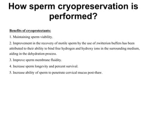 Benefits of cryoprotectants:
1. Maintaining sperm viability.
2. Improvement in the recovery of motile sperm by the use of zwitterion buffers has been
attributed to their ability to bind free hydrogen and hydroxy ions in the surrounding medium,
aiding in the dehydration process.
3. Improve sperm membrane fluidity.
4. Increase sperm longevity and percent survival.
5. Increase ability of sperm to penetrate cervical mucus post-thaw.
How sperm cryopreservation is
performed?
 