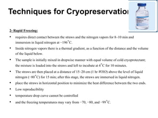 2- Rapid Freezing:
• requires direct contact between the straws and the nitrogen vapors for 8–10 min and
immersion in liquid nitrogen at −196°C.
• Inside nitrogen vapors there is a thermal gradient, as a function of the distance and the volume
of the liquid below.
• The sample is initially mixed in dropwise manner with equal volume of cold cryoprotectant;
the mixture is loaded into the straws and left to incubate at 4°C for 10 minutes.
• The straws are then placed at a distance of 15–20 cm (1 hr WHO) above the level of liquid
nitrogen (−80°C) for 15 min; after this stage, the straws are immersed in liquid nitrogen.
• place the straws in horizontal position to minimize the heat difference between the two ends.
• Low reproducibility
• temperature drop curve cannot be controlled
• and the freezing temperatures may vary from −70, −80, and −99°C.
Techniques for Cryopreservation
 