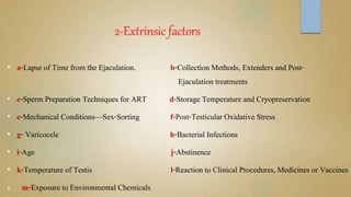 2-Extrinsic factors
• a-Lapse of Time from the Ejaculation. b-Collection Methods, Extenders and Post-
Ejaculation treatments
• c-Sperm Preparation Techniques for ART d-Storage Temperature and Cryopreservation
• e-Mechanical Conditions—Sex-Sorting f-Post-Testicular Oxidative Stress
• g- Varicocele h-Bacterial Infections
• i-Age j-Abstinence
• k-Temperature of Testis l-Reaction to Clinical Procedures, Medicines or Vaccines
1. m-Exposure to Environmental Chemicals
 