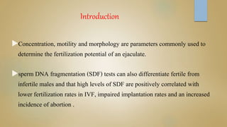 Introduction
Concentration, motility and morphology are parameters commonly used to
determine the fertilization potential of an ejaculate.
sperm DNA fragmentation (SDF) tests can also differentiate fertile from
infertile males and that high levels of SDF are positively correlated with
lower fertilization rates in IVF, impaired implantation rates and an increased
incidence of abortion .
 