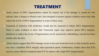 TREATMENT
 Some causes of DNA fragmentation cannot be treated, but if the damage is caused by free
radicals, then a change in lifestyle and a diet designed to protect against oxidative stress may help
reduce the levels of DNA fragmentation in some of these cases.
 Treatment of infection with antibiotics would also be expected to reduce DNA fragmentation.
There is some evidence to show that Varicocele repair may improve sperm DNA integrity.
Initiatives to reduce the levels of fragmentation can be assessed by undertaking a second test three
months after the first.
 Initial reports suggest that DNA damage occurs at the post-testicular level, so that testicular sperm
may have a healthier DNA integrity than ejaculated sperm. Furthermore, studies show that ICSI
may be a more effective treatment than IVF for sperm with a high DNA fragmentation.
 