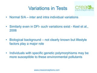 Variations in Tests
• Normal S/A – inter and intra individual variations

• Similarly even in DFI- such variations exist - Keel et al.,
  2006

• Biological background – not clearly known but lifestyle
  factors play a major role

• Individuals with specific genetic polymorphisms may be
  more susceptible to these environmental pollutants


                    www.creaconceptions.com
 