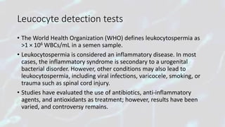 Leucocyte detection tests
• The World Health Organization (WHO) defines leukocytospermia as
>1 × 106 WBCs/mL in a semen sample.
• Leukocytospermia is considered an inflammatory disease. In most
cases, the inflammatory syndrome is secondary to a urogenital
bacterial disorder. However, other conditions may also lead to
leukocytospermia, including viral infections, varicocele, smoking, or
trauma such as spinal cord injury.
• Studies have evaluated the use of antibiotics, anti-inflammatory
agents, and antioxidants as treatment; however, results have been
varied, and controversy remains.
 