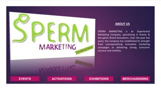 EVENTS ACTIVATIONS EXHIBITIONS
ABOUT US
SPERM MARKETING is an Experiential
Marketing Company, specializing in Events &
disruptive Brand Activations. Over the past five
years, the company has established its strength
from conceptualizing innovative marketing
campaigns to delivering strong consumer
connect and visibility.
MERCHANDISING
 