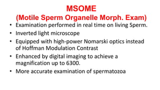 MSOME
(Motile Sperm Organelle Morph. Exam)
• Examination performed in real time on living Sperm.
• Inverted light microscope
• Equipped with high-power Nomarski optics instead
of Hoffman Modulation Contrast
• Enhanced by digital imaging to achieve a
magnification up to 6300.
• More accurate examination of spermatozoa
 